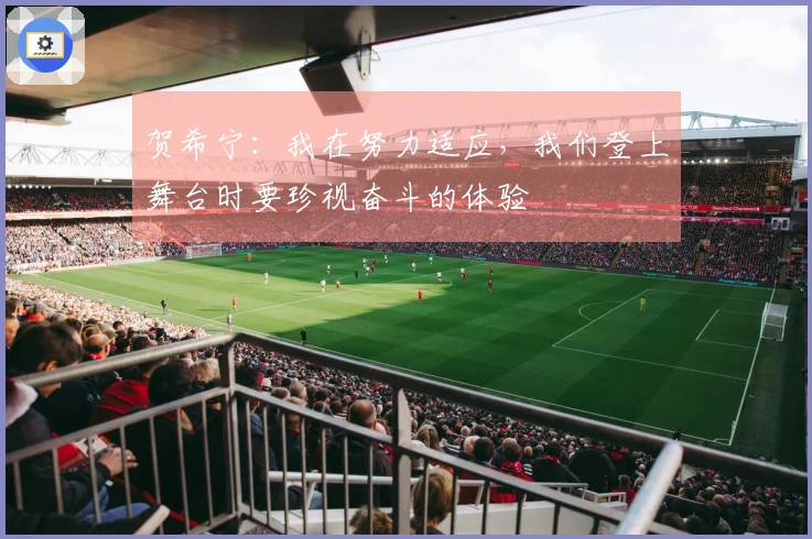 贺希宁：我在努力适应，我们登上舞台时要珍视奋斗的体验