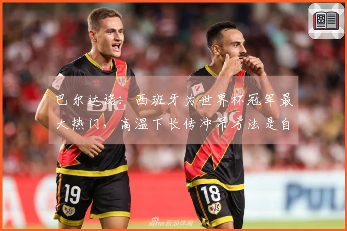 巴尔达诺：西班牙为世界杯冠军最大热门，高温下长传冲吊方法是自毁前程