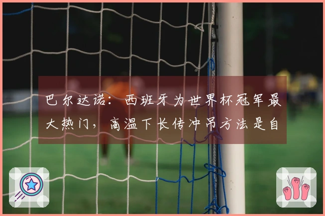 巴尔达诺：西班牙为世界杯冠军最大热门，高温下长传冲吊方法是自毁前程