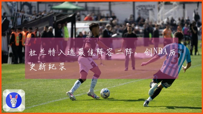 杜兰特入选最佳阵容二阵，创NBA历史新纪录